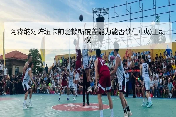阿森纳对阵纽卡前瞻赖斯覆盖能力能否锁住中场主动权