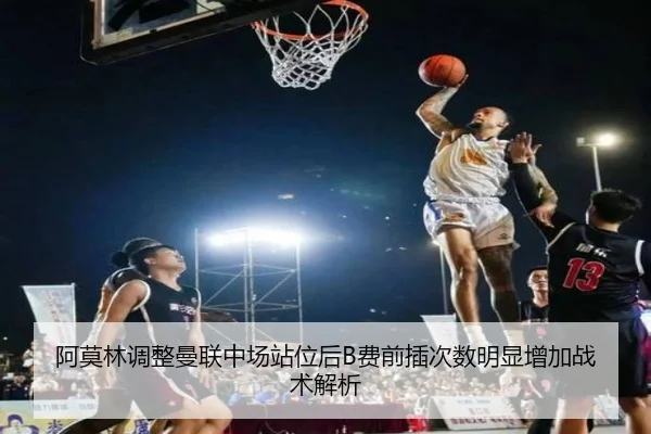 阿莫林调整曼联中场站位后B费前插次数明显增加战术解析